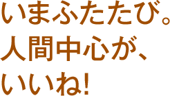 いまふたたび。人間中心が、いいね！