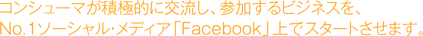 コンシューマが積極的に交流し、参加するビジネスを、No.1ソーシャル・メディア「Facebook」上でスタートさせます。
