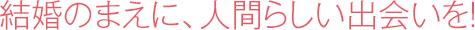 結婚のまえに、人間らしい出会いを！