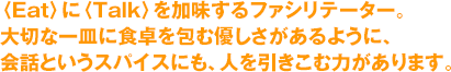 〈Eat〉に〈Talk〉を加味するファシリテーター。大切な一皿に食卓を包む優しさがあるように、会話というスパイスにも、人を引きこむ力があります。