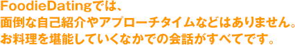 ＦｏｏｄｉｅＤａｔｉｎｇでは、面倒な自己紹介やアプローチタイムなどはありません。お料理を堪能していくなかでの会話がすべてです。